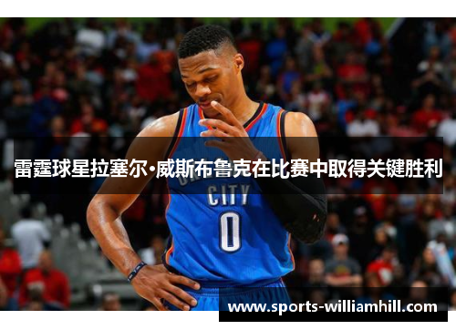 雷霆球星拉塞尔·威斯布鲁克在比赛中取得关键胜利